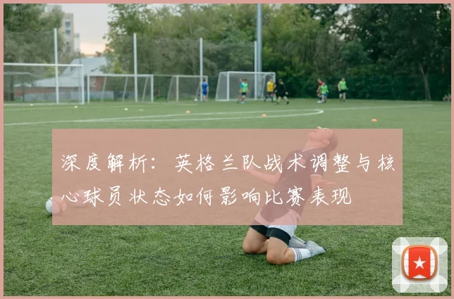 深度解析：英格兰队战术调整与核心球员状态如何影响比赛表现