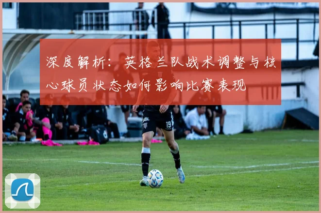 深度解析：英格兰队战术调整与核心球员状态如何影响比赛表现