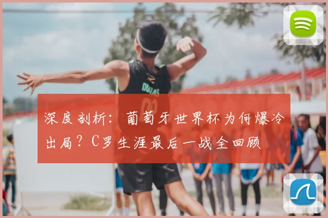 深度剖析:葡萄牙世界杯为何爆冷出局?C罗生涯最后一战全回顾