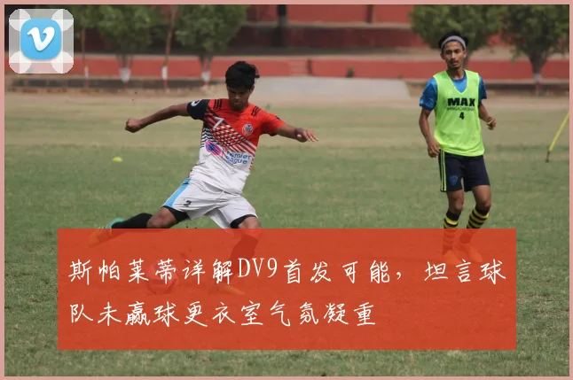 斯帕莱蒂详解DV9首发可能，坦言球队未赢球更衣室气氛凝重
