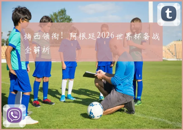 梅西领衔！阿根廷2026世界杯备战全解析