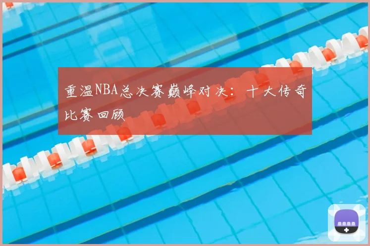 重温NBA总决赛巅峰对决：十大传奇比赛回顾
