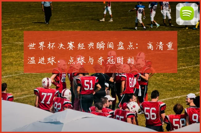 世界杯决赛经典瞬间盘点：高清重温进球、点球与夺冠时刻