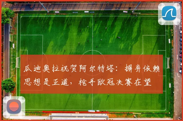 瓜迪奥拉祝贺阿尔特塔:摒弃依赖思想是正道,枪手欧冠决赛在望
