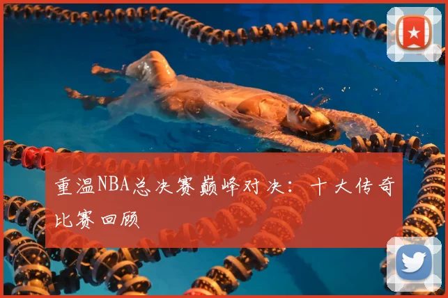 重温NBA总决赛巅峰对决：十大传奇比赛回顾