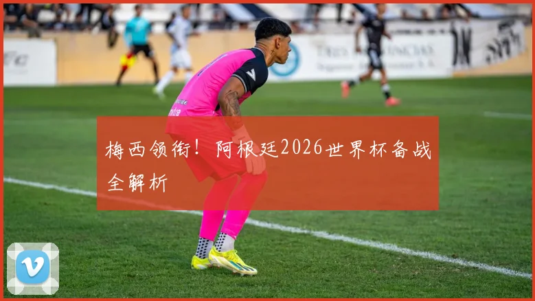 梅西领衔！阿根廷2026世界杯备战全解析